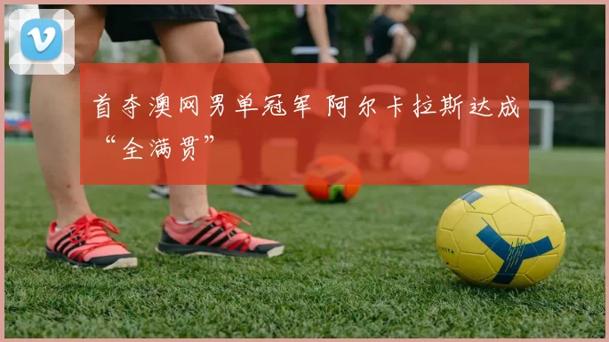 首夺澳网男单冠军 阿尔卡拉斯达成“全满贯”