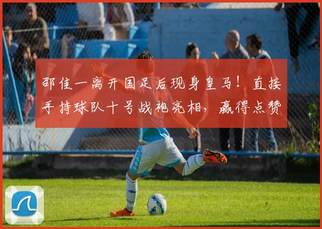 邵佳一离开国足后现身皇马！直接手持球队十号战袍亮相，赢得点赞