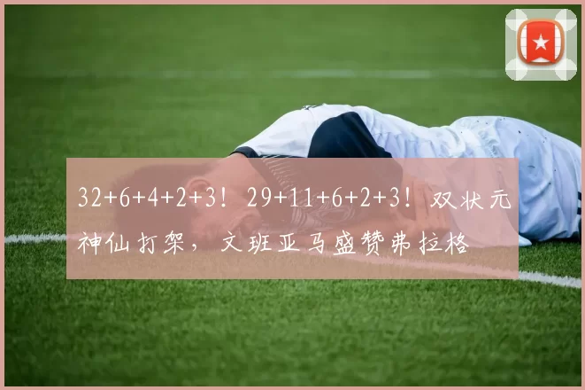 32+6+4+2+3！29+11+6+2+3！双状元神仙打架，文班亚马盛赞弗拉格