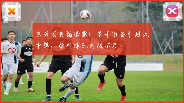 朱芳雨直播透露：着手准备引进大中锋，弥补球队内线不足